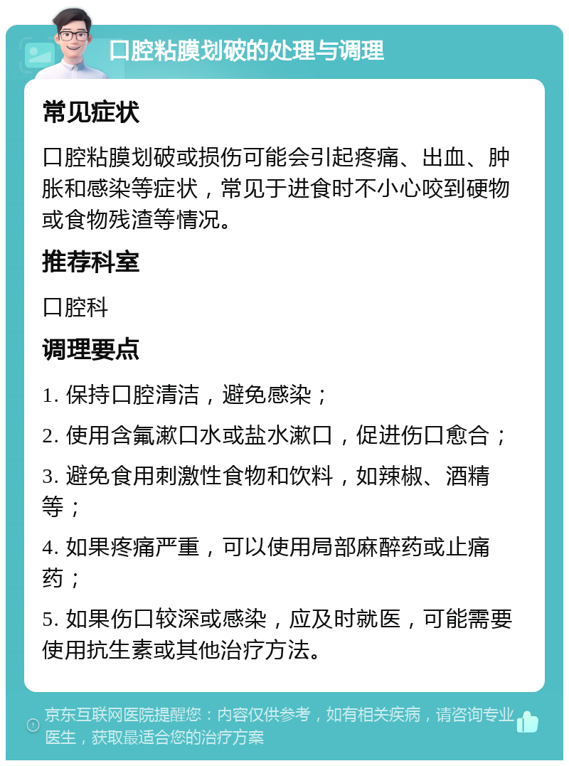 口腔粘膜划破的处理与调理 常见症状 口腔粘膜划破或损伤可能会引起疼痛、出血、肿胀和感染等症状，常见于进食时不小心咬到硬物或食物残渣等情况。 推荐科室 口腔科 调理要点 1. 保持口腔清洁，避免感染； 2. 使用含氟漱口水或盐水漱口，促进伤口愈合； 3. 避免食用刺激性食物和饮料，如辣椒、酒精等； 4. 如果疼痛严重，可以使用局部麻醉药或止痛药； 5. 如果伤口较深或感染，应及时就医，可能需要使用抗生素或其他治疗方法。