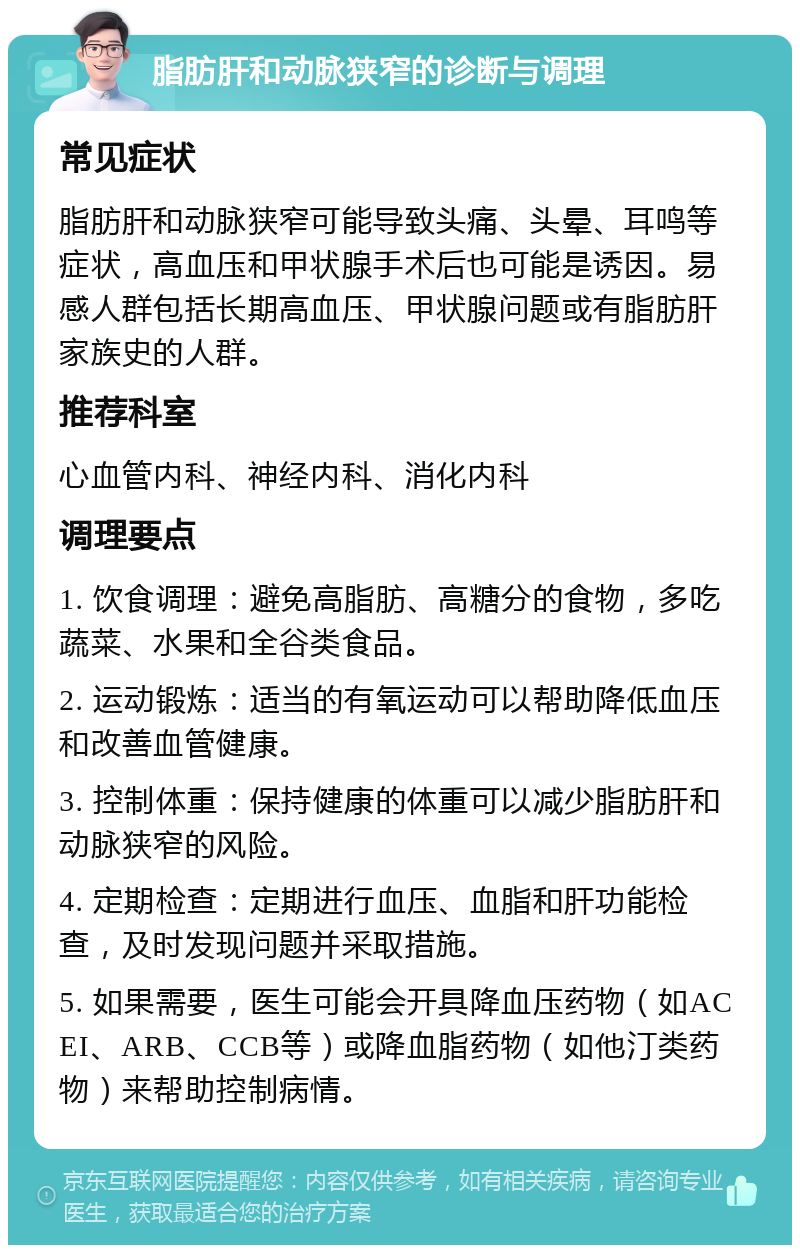 脂肪肝和动脉狭窄的诊断与调理 常见症状 脂肪肝和动脉狭窄可能导致头痛、头晕、耳鸣等症状，高血压和甲状腺手术后也可能是诱因。易感人群包括长期高血压、甲状腺问题或有脂肪肝家族史的人群。 推荐科室 心血管内科、神经内科、消化内科 调理要点 1. 饮食调理：避免高脂肪、高糖分的食物，多吃蔬菜、水果和全谷类食品。 2. 运动锻炼：适当的有氧运动可以帮助降低血压和改善血管健康。 3. 控制体重：保持健康的体重可以减少脂肪肝和动脉狭窄的风险。 4. 定期检查：定期进行血压、血脂和肝功能检查，及时发现问题并采取措施。 5. 如果需要，医生可能会开具降血压药物（如ACEI、ARB、CCB等）或降血脂药物（如他汀类药物）来帮助控制病情。