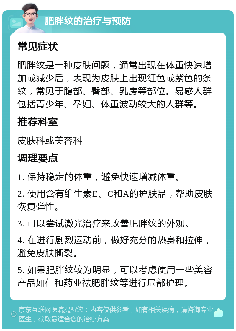 肥胖纹的治疗与预防 常见症状 肥胖纹是一种皮肤问题，通常出现在体重快速增加或减少后，表现为皮肤上出现红色或紫色的条纹，常见于腹部、臀部、乳房等部位。易感人群包括青少年、孕妇、体重波动较大的人群等。 推荐科室 皮肤科或美容科 调理要点 1. 保持稳定的体重，避免快速增减体重。 2. 使用含有维生素E、C和A的护肤品，帮助皮肤恢复弹性。 3. 可以尝试激光治疗来改善肥胖纹的外观。 4. 在进行剧烈运动前，做好充分的热身和拉伸，避免皮肤撕裂。 5. 如果肥胖纹较为明显，可以考虑使用一些美容产品如仁和药业祛肥胖纹等进行局部护理。