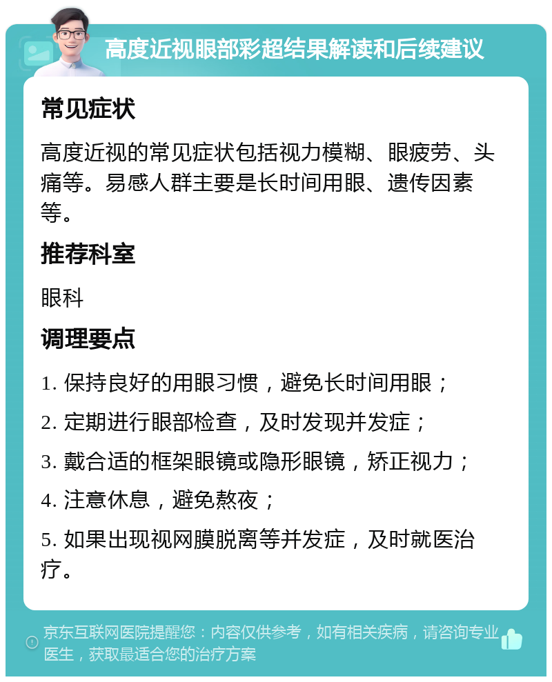 高度近视眼部彩超结果解读和后续建议 常见症状 高度近视的常见症状包括视力模糊、眼疲劳、头痛等。易感人群主要是长时间用眼、遗传因素等。 推荐科室 眼科 调理要点 1. 保持良好的用眼习惯，避免长时间用眼； 2. 定期进行眼部检查，及时发现并发症； 3. 戴合适的框架眼镜或隐形眼镜，矫正视力； 4. 注意休息，避免熬夜； 5. 如果出现视网膜脱离等并发症，及时就医治疗。