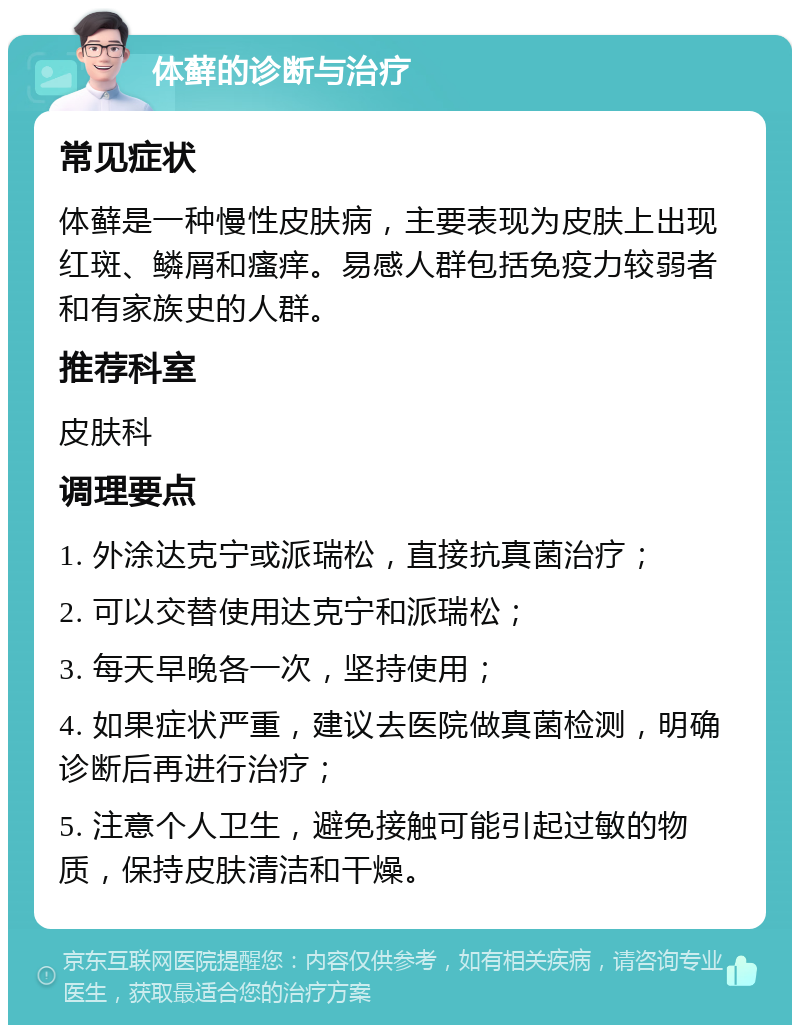 体藓的诊断与治疗 常见症状 体藓是一种慢性皮肤病，主要表现为皮肤上出现红斑、鳞屑和瘙痒。易感人群包括免疫力较弱者和有家族史的人群。 推荐科室 皮肤科 调理要点 1. 外涂达克宁或派瑞松，直接抗真菌治疗； 2. 可以交替使用达克宁和派瑞松； 3. 每天早晚各一次，坚持使用； 4. 如果症状严重，建议去医院做真菌检测，明确诊断后再进行治疗； 5. 注意个人卫生，避免接触可能引起过敏的物质，保持皮肤清洁和干燥。