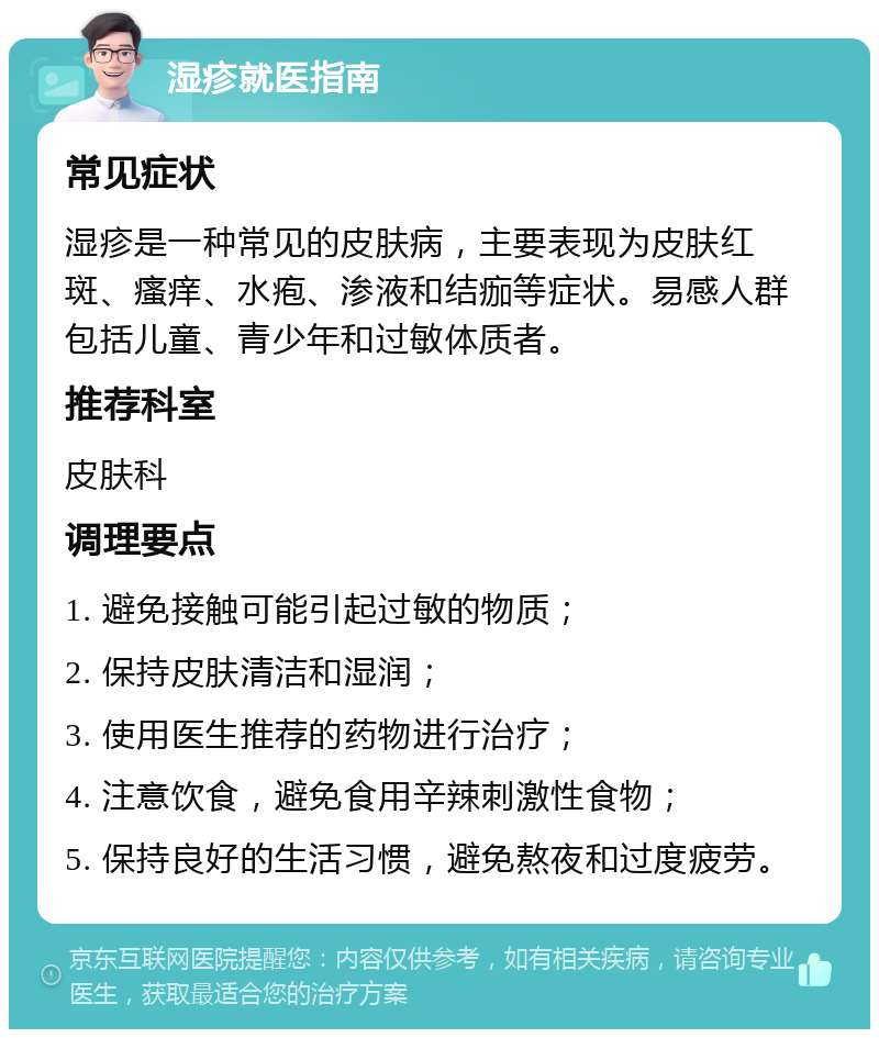 湿疹就医指南 常见症状 湿疹是一种常见的皮肤病，主要表现为皮肤红斑、瘙痒、水疱、渗液和结痂等症状。易感人群包括儿童、青少年和过敏体质者。 推荐科室 皮肤科 调理要点 1. 避免接触可能引起过敏的物质； 2. 保持皮肤清洁和湿润； 3. 使用医生推荐的药物进行治疗； 4. 注意饮食，避免食用辛辣刺激性食物； 5. 保持良好的生活习惯，避免熬夜和过度疲劳。