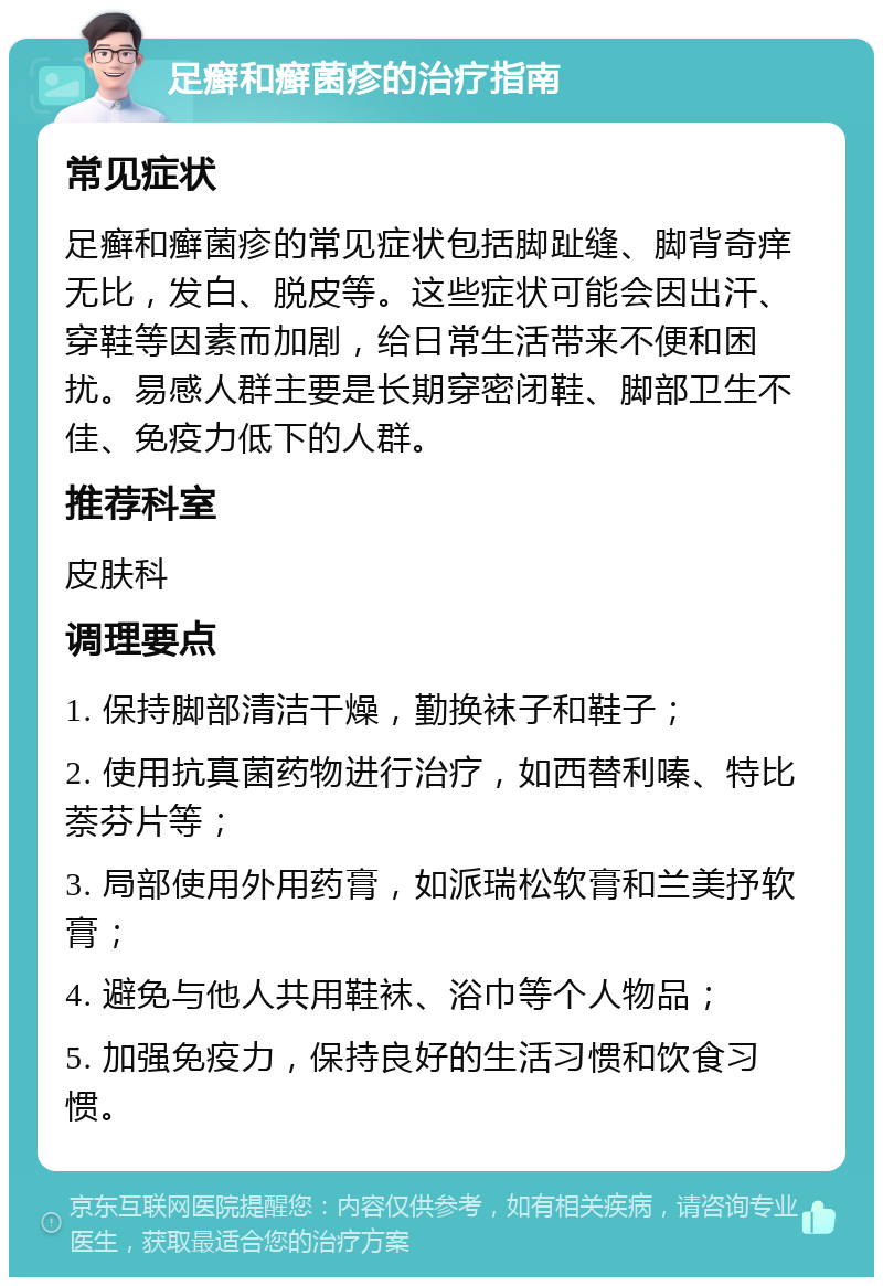 足癣和癣菌疹的治疗指南 常见症状 足癣和癣菌疹的常见症状包括脚趾缝、脚背奇痒无比，发白、脱皮等。这些症状可能会因出汗、穿鞋等因素而加剧，给日常生活带来不便和困扰。易感人群主要是长期穿密闭鞋、脚部卫生不佳、免疫力低下的人群。 推荐科室 皮肤科 调理要点 1. 保持脚部清洁干燥，勤换袜子和鞋子； 2. 使用抗真菌药物进行治疗，如西替利嗪、特比萘芬片等； 3. 局部使用外用药膏，如派瑞松软膏和兰美抒软膏； 4. 避免与他人共用鞋袜、浴巾等个人物品； 5. 加强免疫力，保持良好的生活习惯和饮食习惯。