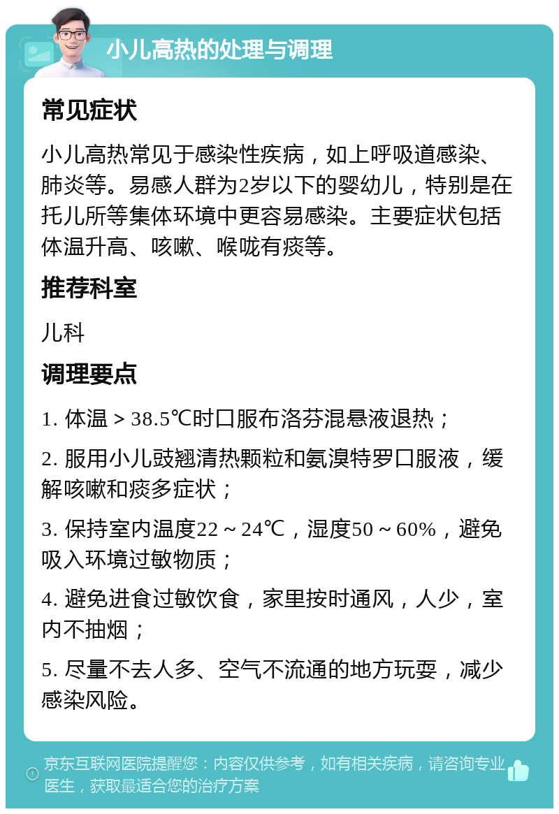 小儿高热的处理与调理 常见症状 小儿高热常见于感染性疾病，如上呼吸道感染、肺炎等。易感人群为2岁以下的婴幼儿，特别是在托儿所等集体环境中更容易感染。主要症状包括体温升高、咳嗽、喉咙有痰等。 推荐科室 儿科 调理要点 1. 体温＞38.5℃时口服布洛芬混悬液退热； 2. 服用小儿豉翘清热颗粒和氨溴特罗口服液，缓解咳嗽和痰多症状； 3. 保持室内温度22～24℃，湿度50～60%，避免吸入环境过敏物质； 4. 避免进食过敏饮食，家里按时通风，人少，室内不抽烟； 5. 尽量不去人多、空气不流通的地方玩耍，减少感染风险。