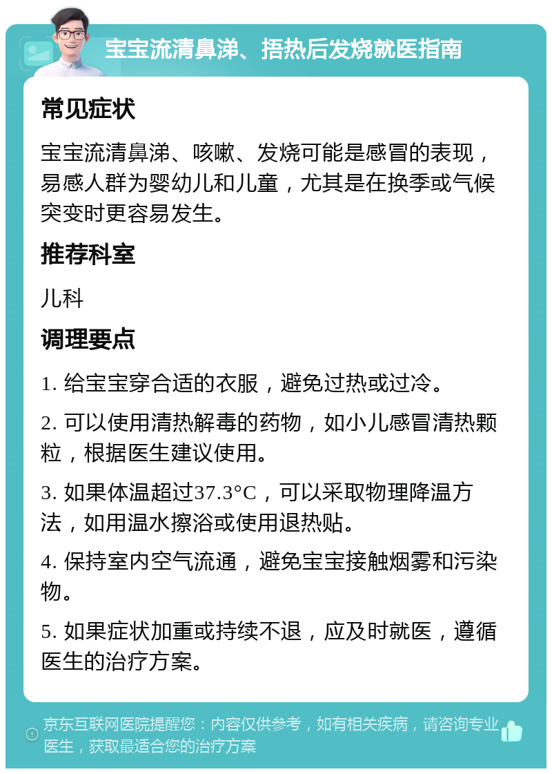 宝宝流清鼻涕、捂热后发烧就医指南 常见症状 宝宝流清鼻涕、咳嗽、发烧可能是感冒的表现，易感人群为婴幼儿和儿童，尤其是在换季或气候突变时更容易发生。 推荐科室 儿科 调理要点 1. 给宝宝穿合适的衣服，避免过热或过冷。 2. 可以使用清热解毒的药物，如小儿感冒清热颗粒，根据医生建议使用。 3. 如果体温超过37.3°C，可以采取物理降温方法，如用温水擦浴或使用退热贴。 4. 保持室内空气流通，避免宝宝接触烟雾和污染物。 5. 如果症状加重或持续不退，应及时就医，遵循医生的治疗方案。