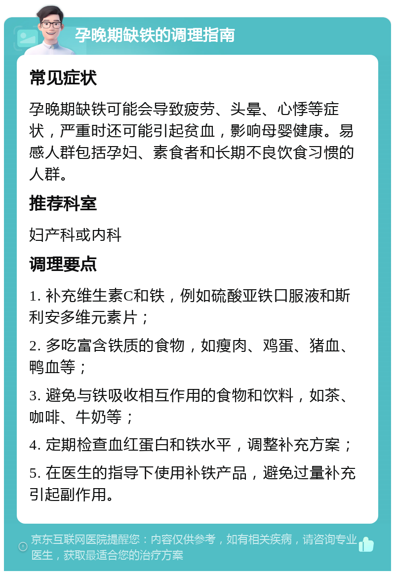 孕晚期缺铁的调理指南 常见症状 孕晚期缺铁可能会导致疲劳、头晕、心悸等症状，严重时还可能引起贫血，影响母婴健康。易感人群包括孕妇、素食者和长期不良饮食习惯的人群。 推荐科室 妇产科或内科 调理要点 1. 补充维生素C和铁，例如硫酸亚铁口服液和斯利安多维元素片； 2. 多吃富含铁质的食物，如瘦肉、鸡蛋、猪血、鸭血等； 3. 避免与铁吸收相互作用的食物和饮料，如茶、咖啡、牛奶等； 4. 定期检查血红蛋白和铁水平，调整补充方案； 5. 在医生的指导下使用补铁产品，避免过量补充引起副作用。