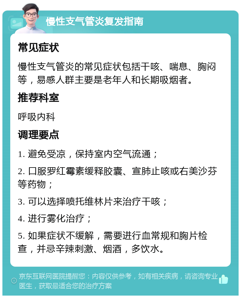 慢性支气管炎复发指南 常见症状 慢性支气管炎的常见症状包括干咳、喘息、胸闷等，易感人群主要是老年人和长期吸烟者。 推荐科室 呼吸内科 调理要点 1. 避免受凉，保持室内空气流通； 2. 口服罗红霉素缓释胶囊、宣肺止咳或右美沙芬等药物； 3. 可以选择喷托维林片来治疗干咳； 4. 进行雾化治疗； 5. 如果症状不缓解，需要进行血常规和胸片检查，并忌辛辣刺激、烟酒，多饮水。