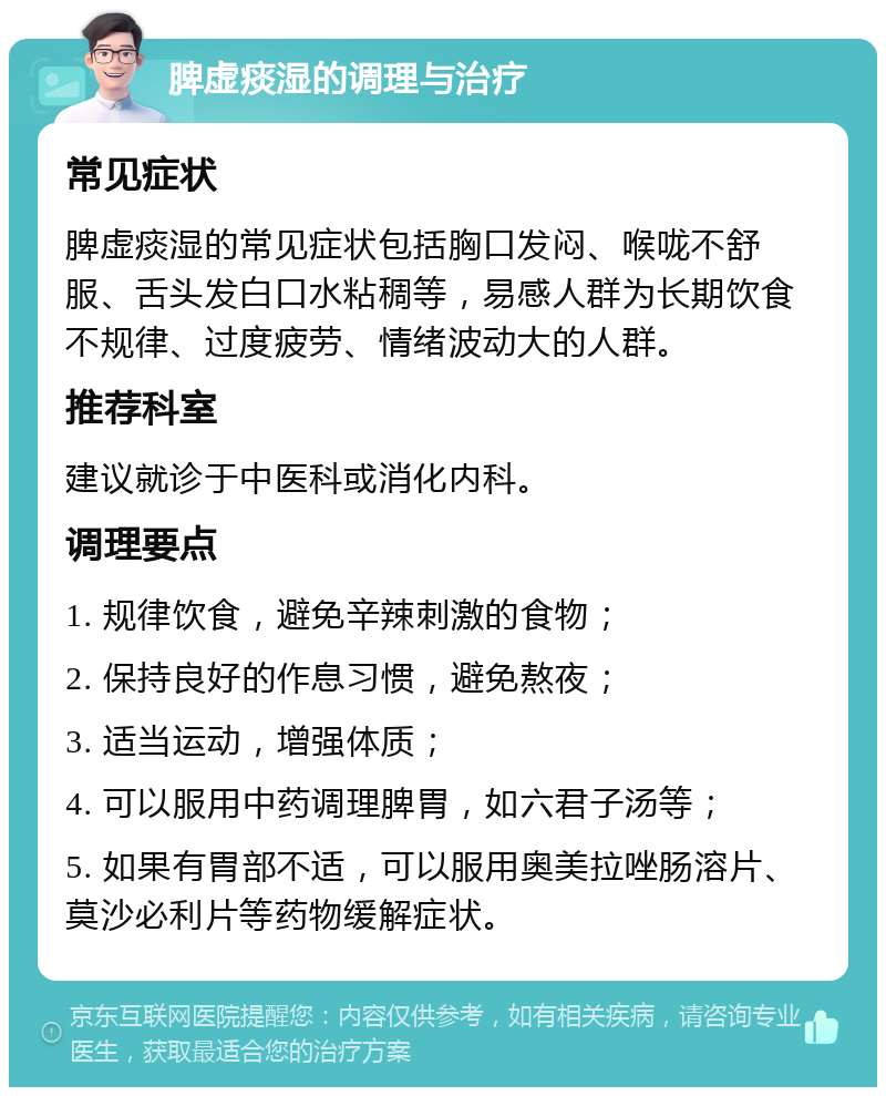 脾虚痰湿的调理与治疗 常见症状 脾虚痰湿的常见症状包括胸口发闷、喉咙不舒服、舌头发白口水粘稠等，易感人群为长期饮食不规律、过度疲劳、情绪波动大的人群。 推荐科室 建议就诊于中医科或消化内科。 调理要点 1. 规律饮食，避免辛辣刺激的食物； 2. 保持良好的作息习惯，避免熬夜； 3. 适当运动，增强体质； 4. 可以服用中药调理脾胃，如六君子汤等； 5. 如果有胃部不适，可以服用奥美拉唑肠溶片、莫沙必利片等药物缓解症状。