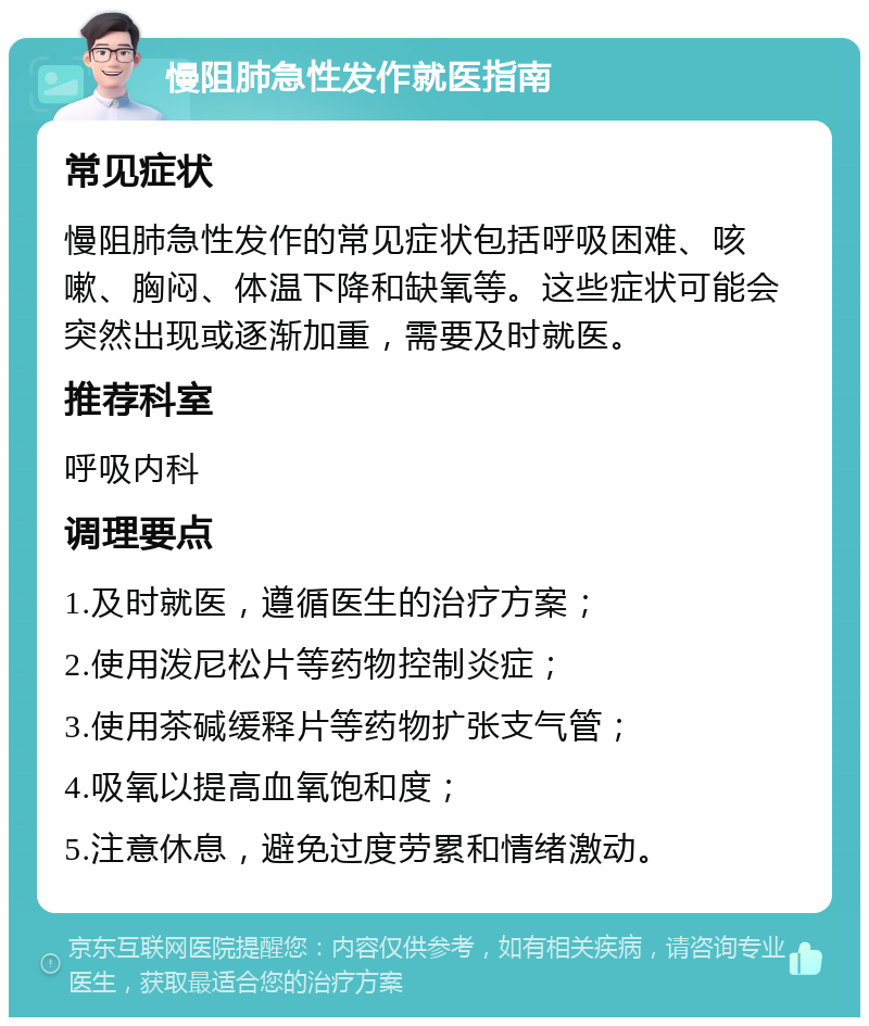 慢阻肺急性发作就医指南 常见症状 慢阻肺急性发作的常见症状包括呼吸困难、咳嗽、胸闷、体温下降和缺氧等。这些症状可能会突然出现或逐渐加重，需要及时就医。 推荐科室 呼吸内科 调理要点 1.及时就医，遵循医生的治疗方案； 2.使用泼尼松片等药物控制炎症； 3.使用茶碱缓释片等药物扩张支气管； 4.吸氧以提高血氧饱和度； 5.注意休息，避免过度劳累和情绪激动。