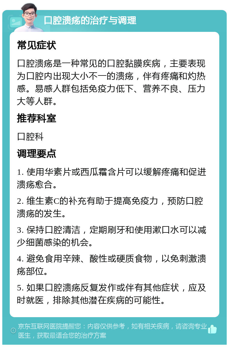 口腔溃疡的治疗与调理 常见症状 口腔溃疡是一种常见的口腔黏膜疾病，主要表现为口腔内出现大小不一的溃疡，伴有疼痛和灼热感。易感人群包括免疫力低下、营养不良、压力大等人群。 推荐科室 口腔科 调理要点 1. 使用华素片或西瓜霜含片可以缓解疼痛和促进溃疡愈合。 2. 维生素C的补充有助于提高免疫力，预防口腔溃疡的发生。 3. 保持口腔清洁，定期刷牙和使用漱口水可以减少细菌感染的机会。 4. 避免食用辛辣、酸性或硬质食物，以免刺激溃疡部位。 5. 如果口腔溃疡反复发作或伴有其他症状，应及时就医，排除其他潜在疾病的可能性。