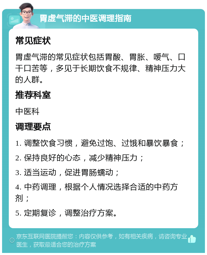 胃虚气滞的中医调理指南 常见症状 胃虚气滞的常见症状包括胃酸、胃胀、嗳气、口干口苦等，多见于长期饮食不规律、精神压力大的人群。 推荐科室 中医科 调理要点 1. 调整饮食习惯，避免过饱、过饿和暴饮暴食； 2. 保持良好的心态，减少精神压力； 3. 适当运动，促进胃肠蠕动； 4. 中药调理，根据个人情况选择合适的中药方剂； 5. 定期复诊，调整治疗方案。