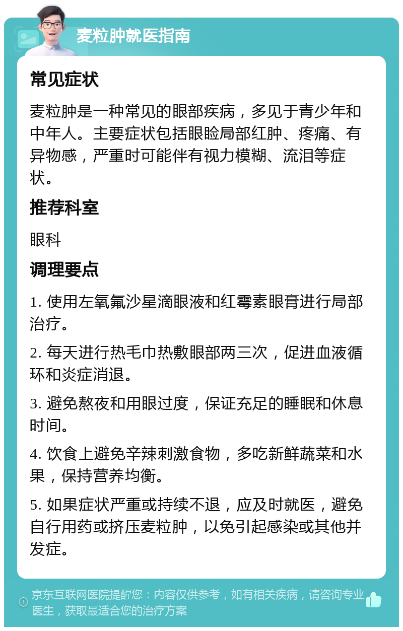 麦粒肿就医指南 常见症状 麦粒肿是一种常见的眼部疾病，多见于青少年和中年人。主要症状包括眼睑局部红肿、疼痛、有异物感，严重时可能伴有视力模糊、流泪等症状。 推荐科室 眼科 调理要点 1. 使用左氧氟沙星滴眼液和红霉素眼膏进行局部治疗。 2. 每天进行热毛巾热敷眼部两三次，促进血液循环和炎症消退。 3. 避免熬夜和用眼过度，保证充足的睡眠和休息时间。 4. 饮食上避免辛辣刺激食物，多吃新鲜蔬菜和水果，保持营养均衡。 5. 如果症状严重或持续不退，应及时就医，避免自行用药或挤压麦粒肿，以免引起感染或其他并发症。