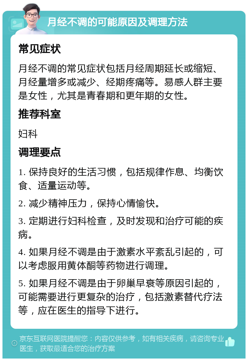 月经不调的可能原因及调理方法 常见症状 月经不调的常见症状包括月经周期延长或缩短、月经量增多或减少、经期疼痛等。易感人群主要是女性，尤其是青春期和更年期的女性。 推荐科室 妇科 调理要点 1. 保持良好的生活习惯，包括规律作息、均衡饮食、适量运动等。 2. 减少精神压力，保持心情愉快。 3. 定期进行妇科检查，及时发现和治疗可能的疾病。 4. 如果月经不调是由于激素水平紊乱引起的，可以考虑服用黄体酮等药物进行调理。 5. 如果月经不调是由于卵巢早衰等原因引起的，可能需要进行更复杂的治疗，包括激素替代疗法等，应在医生的指导下进行。