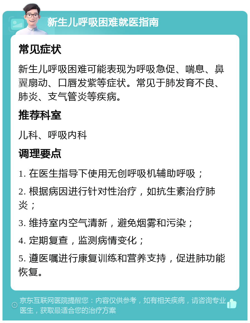 新生儿呼吸困难就医指南 常见症状 新生儿呼吸困难可能表现为呼吸急促、喘息、鼻翼扇动、口唇发紫等症状。常见于肺发育不良、肺炎、支气管炎等疾病。 推荐科室 儿科、呼吸内科 调理要点 1. 在医生指导下使用无创呼吸机辅助呼吸； 2. 根据病因进行针对性治疗，如抗生素治疗肺炎； 3. 维持室内空气清新，避免烟雾和污染； 4. 定期复查，监测病情变化； 5. 遵医嘱进行康复训练和营养支持，促进肺功能恢复。