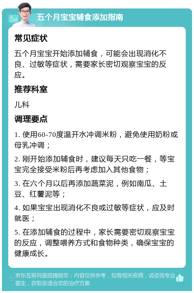 五个月宝宝辅食添加指南 常见症状 五个月宝宝开始添加辅食，可能会出现消化不良、过敏等症状，需要家长密切观察宝宝的反应。 推荐科室 儿科 调理要点 1. 使用60-70度温开水冲调米粉，避免使用奶粉或母乳冲调； 2. 刚开始添加辅食时，建议每天只吃一餐，等宝宝完全接受米粉后再考虑加入其他食物； 3. 在六个月以后再添加蔬菜泥，例如南瓜、土豆、红薯泥等； 4. 如果宝宝出现消化不良或过敏等症状，应及时就医； 5. 在添加辅食的过程中，家长需要密切观察宝宝的反应，调整喂养方式和食物种类，确保宝宝的健康成长。