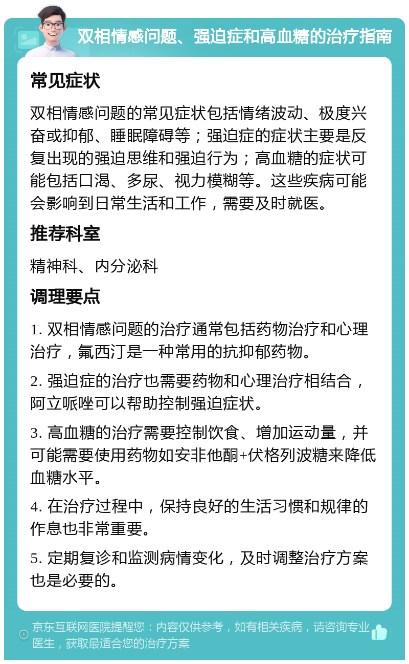 双相情感问题、强迫症和高血糖的治疗指南 常见症状 双相情感问题的常见症状包括情绪波动、极度兴奋或抑郁、睡眠障碍等；强迫症的症状主要是反复出现的强迫思维和强迫行为；高血糖的症状可能包括口渴、多尿、视力模糊等。这些疾病可能会影响到日常生活和工作，需要及时就医。 推荐科室 精神科、内分泌科 调理要点 1. 双相情感问题的治疗通常包括药物治疗和心理治疗，氟西汀是一种常用的抗抑郁药物。 2. 强迫症的治疗也需要药物和心理治疗相结合，阿立哌唑可以帮助控制强迫症状。 3. 高血糖的治疗需要控制饮食、增加运动量，并可能需要使用药物如安非他酮+伏格列波糖来降低血糖水平。 4. 在治疗过程中，保持良好的生活习惯和规律的作息也非常重要。 5. 定期复诊和监测病情变化，及时调整治疗方案也是必要的。