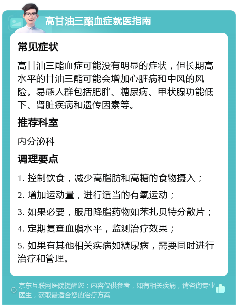 高甘油三酯血症就医指南 常见症状 高甘油三酯血症可能没有明显的症状，但长期高水平的甘油三酯可能会增加心脏病和中风的风险。易感人群包括肥胖、糖尿病、甲状腺功能低下、肾脏疾病和遗传因素等。 推荐科室 内分泌科 调理要点 1. 控制饮食，减少高脂肪和高糖的食物摄入； 2. 增加运动量，进行适当的有氧运动； 3. 如果必要，服用降脂药物如苯扎贝特分散片； 4. 定期复查血脂水平，监测治疗效果； 5. 如果有其他相关疾病如糖尿病，需要同时进行治疗和管理。