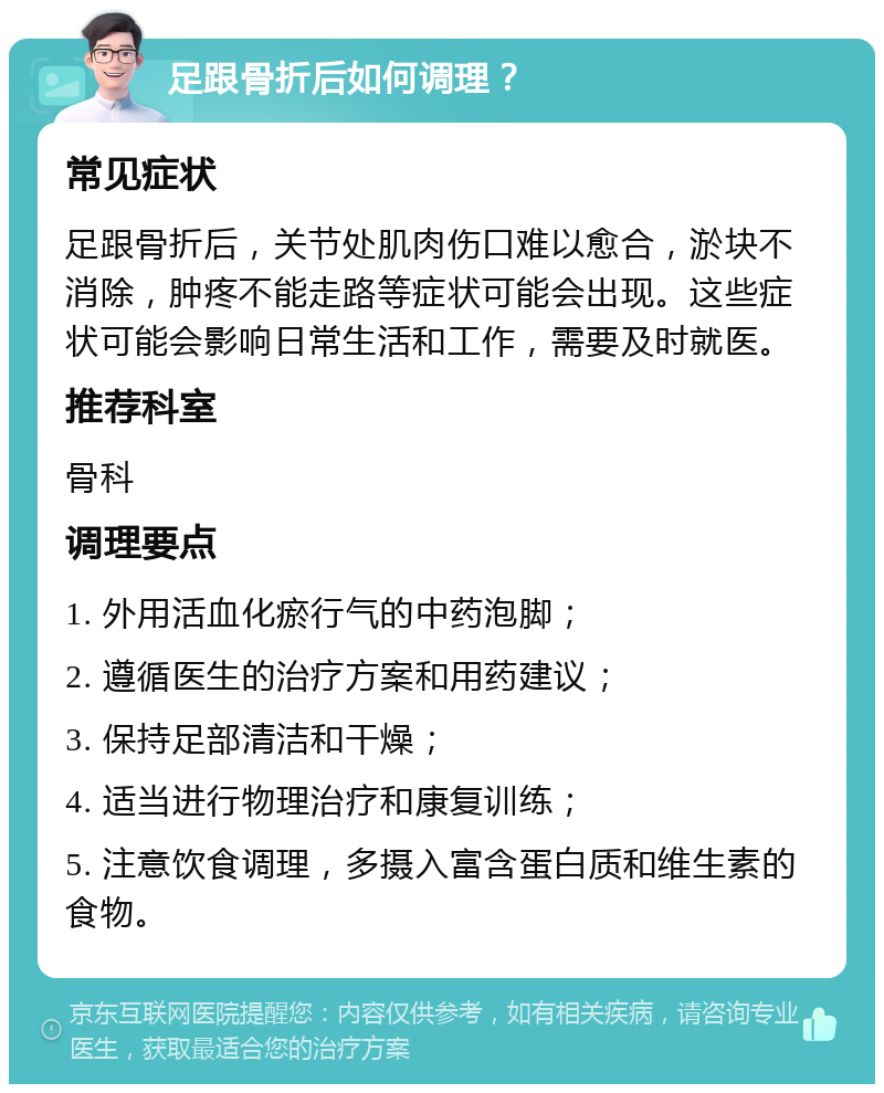 足跟骨折后如何调理？ 常见症状 足跟骨折后，关节处肌肉伤口难以愈合，淤块不消除，肿疼不能走路等症状可能会出现。这些症状可能会影响日常生活和工作，需要及时就医。 推荐科室 骨科 调理要点 1. 外用活血化瘀行气的中药泡脚； 2. 遵循医生的治疗方案和用药建议； 3. 保持足部清洁和干燥； 4. 适当进行物理治疗和康复训练； 5. 注意饮食调理，多摄入富含蛋白质和维生素的食物。