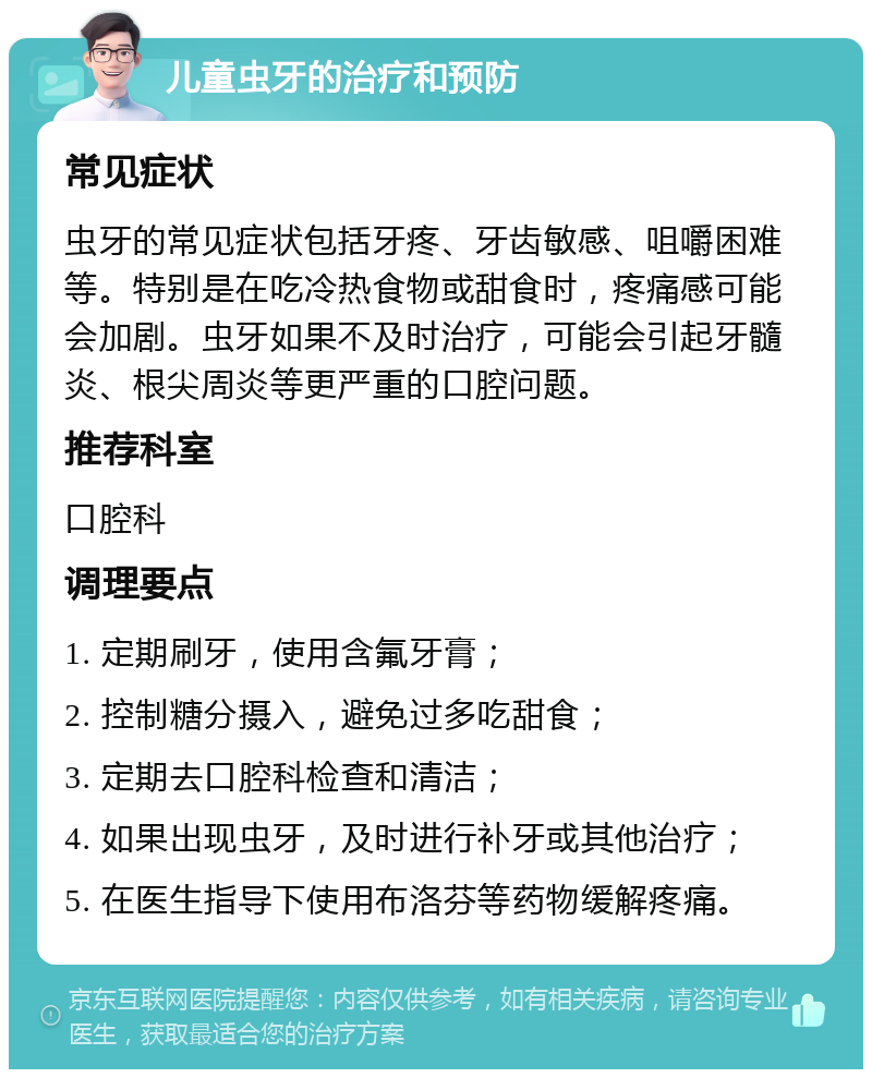 儿童虫牙的治疗和预防 常见症状 虫牙的常见症状包括牙疼、牙齿敏感、咀嚼困难等。特别是在吃冷热食物或甜食时，疼痛感可能会加剧。虫牙如果不及时治疗，可能会引起牙髓炎、根尖周炎等更严重的口腔问题。 推荐科室 口腔科 调理要点 1. 定期刷牙，使用含氟牙膏； 2. 控制糖分摄入，避免过多吃甜食； 3. 定期去口腔科检查和清洁； 4. 如果出现虫牙，及时进行补牙或其他治疗； 5. 在医生指导下使用布洛芬等药物缓解疼痛。