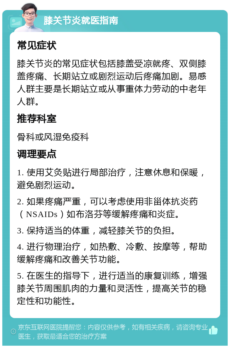 膝关节炎就医指南 常见症状 膝关节炎的常见症状包括膝盖受凉就疼、双侧膝盖疼痛、长期站立或剧烈运动后疼痛加剧。易感人群主要是长期站立或从事重体力劳动的中老年人群。 推荐科室 骨科或风湿免疫科 调理要点 1. 使用艾灸贴进行局部治疗，注意休息和保暖，避免剧烈运动。 2. 如果疼痛严重，可以考虑使用非甾体抗炎药（NSAIDs）如布洛芬等缓解疼痛和炎症。 3. 保持适当的体重，减轻膝关节的负担。 4. 进行物理治疗，如热敷、冷敷、按摩等，帮助缓解疼痛和改善关节功能。 5. 在医生的指导下，进行适当的康复训练，增强膝关节周围肌肉的力量和灵活性，提高关节的稳定性和功能性。