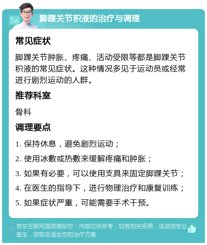 脚踝关节积液的治疗与调理 常见症状 脚踝关节肿胀、疼痛、活动受限等都是脚踝关节积液的常见症状。这种情况多见于运动员或经常进行剧烈运动的人群。 推荐科室 骨科 调理要点 1. 保持休息，避免剧烈运动； 2. 使用冰敷或热敷来缓解疼痛和肿胀； 3. 如果有必要，可以使用支具来固定脚踝关节； 4. 在医生的指导下，进行物理治疗和康复训练； 5. 如果症状严重，可能需要手术干预。