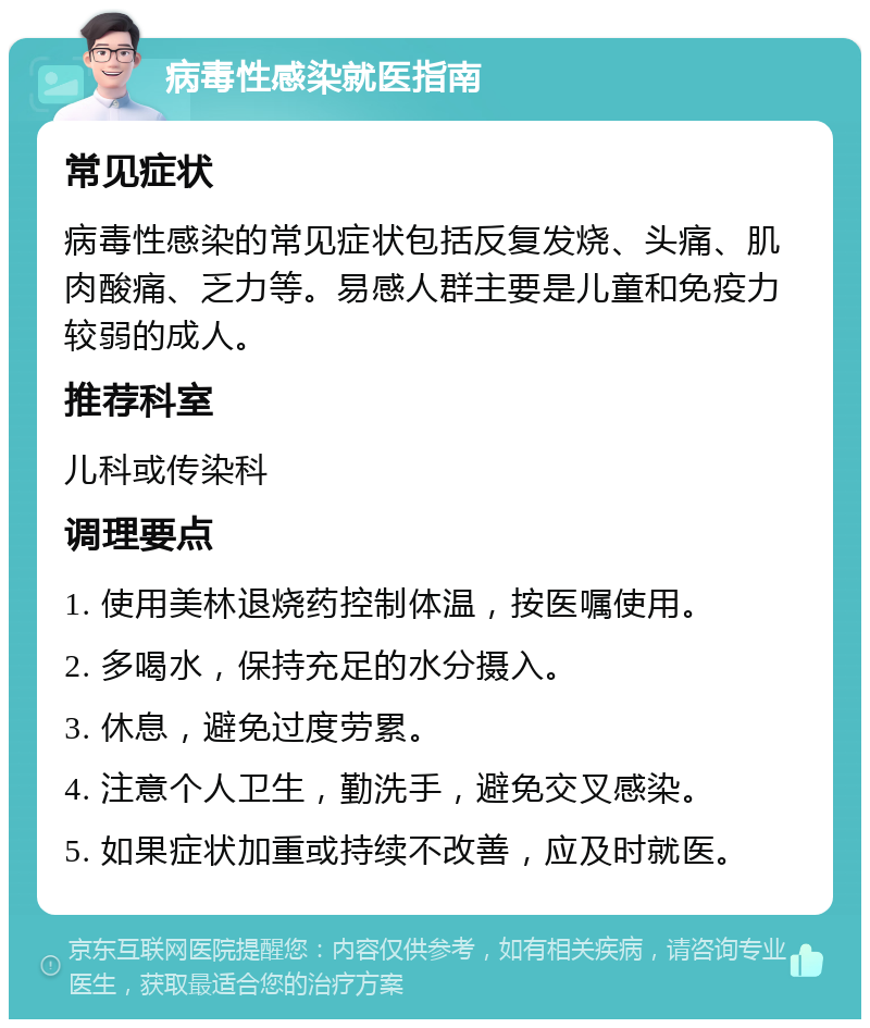 病毒性感染就医指南 常见症状 病毒性感染的常见症状包括反复发烧、头痛、肌肉酸痛、乏力等。易感人群主要是儿童和免疫力较弱的成人。 推荐科室 儿科或传染科 调理要点 1. 使用美林退烧药控制体温，按医嘱使用。 2. 多喝水，保持充足的水分摄入。 3. 休息，避免过度劳累。 4. 注意个人卫生，勤洗手，避免交叉感染。 5. 如果症状加重或持续不改善，应及时就医。