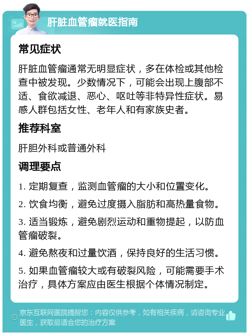 肝脏血管瘤就医指南 常见症状 肝脏血管瘤通常无明显症状，多在体检或其他检查中被发现。少数情况下，可能会出现上腹部不适、食欲减退、恶心、呕吐等非特异性症状。易感人群包括女性、老年人和有家族史者。 推荐科室 肝胆外科或普通外科 调理要点 1. 定期复查，监测血管瘤的大小和位置变化。 2. 饮食均衡，避免过度摄入脂肪和高热量食物。 3. 适当锻炼，避免剧烈运动和重物提起，以防血管瘤破裂。 4. 避免熬夜和过量饮酒，保持良好的生活习惯。 5. 如果血管瘤较大或有破裂风险，可能需要手术治疗，具体方案应由医生根据个体情况制定。