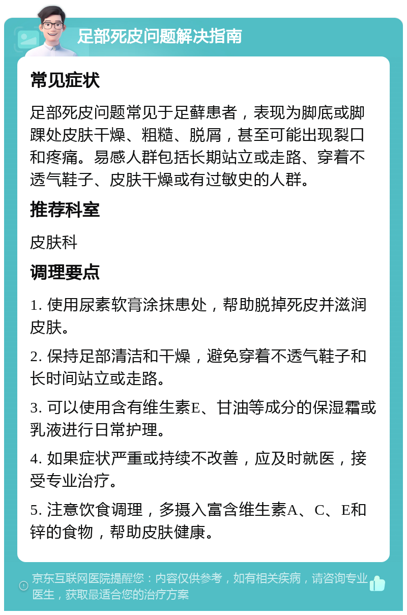 足部死皮问题解决指南 常见症状 足部死皮问题常见于足藓患者，表现为脚底或脚踝处皮肤干燥、粗糙、脱屑，甚至可能出现裂口和疼痛。易感人群包括长期站立或走路、穿着不透气鞋子、皮肤干燥或有过敏史的人群。 推荐科室 皮肤科 调理要点 1. 使用尿素软膏涂抹患处，帮助脱掉死皮并滋润皮肤。 2. 保持足部清洁和干燥，避免穿着不透气鞋子和长时间站立或走路。 3. 可以使用含有维生素E、甘油等成分的保湿霜或乳液进行日常护理。 4. 如果症状严重或持续不改善，应及时就医，接受专业治疗。 5. 注意饮食调理，多摄入富含维生素A、C、E和锌的食物，帮助皮肤健康。