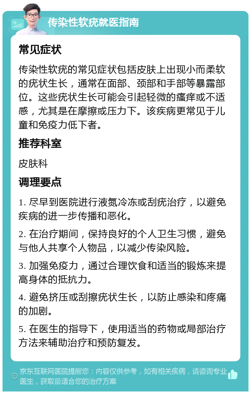 传染性软疣就医指南 常见症状 传染性软疣的常见症状包括皮肤上出现小而柔软的疣状生长，通常在面部、颈部和手部等暴露部位。这些疣状生长可能会引起轻微的瘙痒或不适感，尤其是在摩擦或压力下。该疾病更常见于儿童和免疫力低下者。 推荐科室 皮肤科 调理要点 1. 尽早到医院进行液氮冷冻或刮疣治疗，以避免疾病的进一步传播和恶化。 2. 在治疗期间，保持良好的个人卫生习惯，避免与他人共享个人物品，以减少传染风险。 3. 加强免疫力，通过合理饮食和适当的锻炼来提高身体的抵抗力。 4. 避免挤压或刮擦疣状生长，以防止感染和疼痛的加剧。 5. 在医生的指导下，使用适当的药物或局部治疗方法来辅助治疗和预防复发。