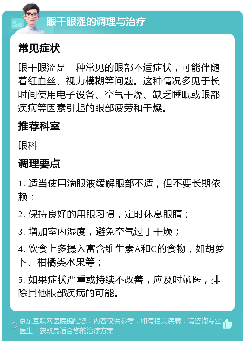 眼干眼涩的调理与治疗 常见症状 眼干眼涩是一种常见的眼部不适症状，可能伴随着红血丝、视力模糊等问题。这种情况多见于长时间使用电子设备、空气干燥、缺乏睡眠或眼部疾病等因素引起的眼部疲劳和干燥。 推荐科室 眼科 调理要点 1. 适当使用滴眼液缓解眼部不适，但不要长期依赖； 2. 保持良好的用眼习惯，定时休息眼睛； 3. 增加室内湿度，避免空气过于干燥； 4. 饮食上多摄入富含维生素A和C的食物，如胡萝卜、柑橘类水果等； 5. 如果症状严重或持续不改善，应及时就医，排除其他眼部疾病的可能。