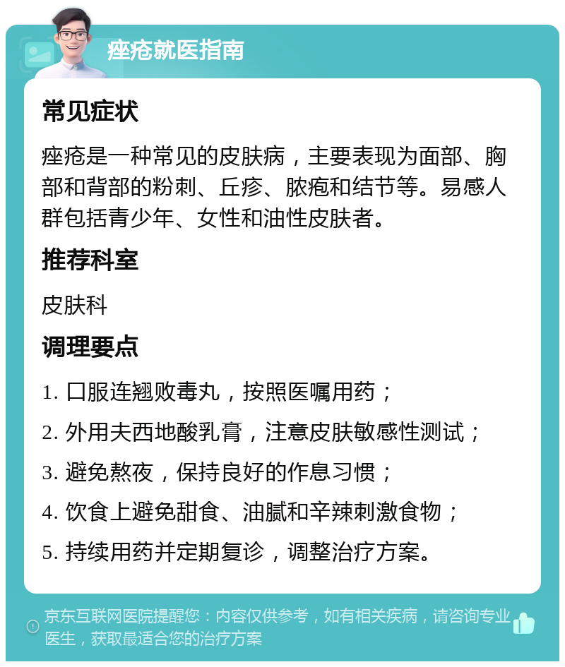 痤疮就医指南 常见症状 痤疮是一种常见的皮肤病，主要表现为面部、胸部和背部的粉刺、丘疹、脓疱和结节等。易感人群包括青少年、女性和油性皮肤者。 推荐科室 皮肤科 调理要点 1. 口服连翘败毒丸，按照医嘱用药； 2. 外用夫西地酸乳膏，注意皮肤敏感性测试； 3. 避免熬夜，保持良好的作息习惯； 4. 饮食上避免甜食、油腻和辛辣刺激食物； 5. 持续用药并定期复诊，调整治疗方案。