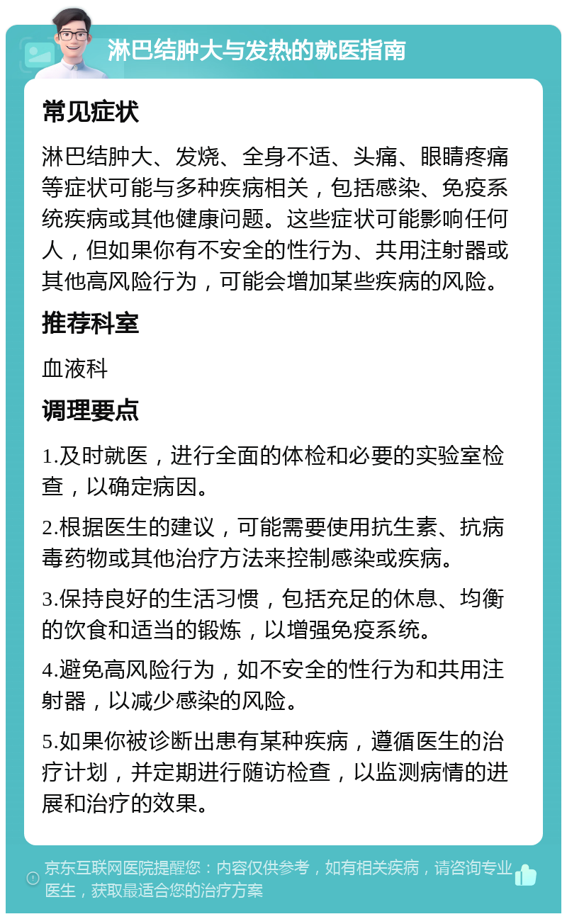 淋巴结肿大与发热的就医指南 常见症状 淋巴结肿大、发烧、全身不适、头痛、眼睛疼痛等症状可能与多种疾病相关，包括感染、免疫系统疾病或其他健康问题。这些症状可能影响任何人，但如果你有不安全的性行为、共用注射器或其他高风险行为，可能会增加某些疾病的风险。 推荐科室 血液科 调理要点 1.及时就医，进行全面的体检和必要的实验室检查，以确定病因。 2.根据医生的建议，可能需要使用抗生素、抗病毒药物或其他治疗方法来控制感染或疾病。 3.保持良好的生活习惯，包括充足的休息、均衡的饮食和适当的锻炼，以增强免疫系统。 4.避免高风险行为，如不安全的性行为和共用注射器，以减少感染的风险。 5.如果你被诊断出患有某种疾病，遵循医生的治疗计划，并定期进行随访检查，以监测病情的进展和治疗的效果。