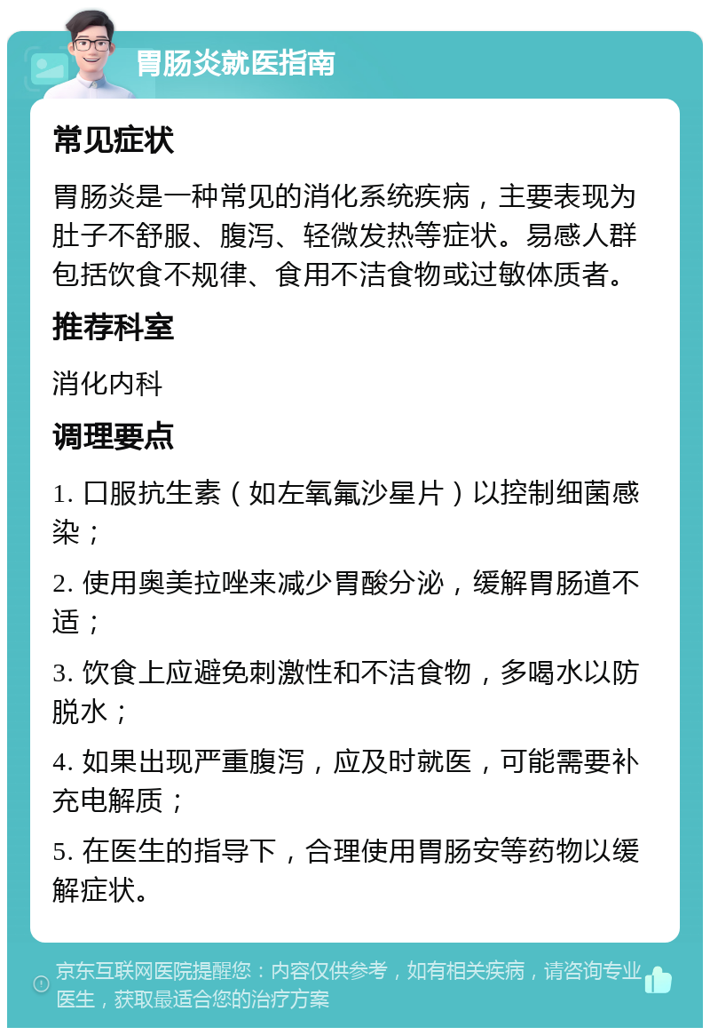 胃肠炎就医指南 常见症状 胃肠炎是一种常见的消化系统疾病，主要表现为肚子不舒服、腹泻、轻微发热等症状。易感人群包括饮食不规律、食用不洁食物或过敏体质者。 推荐科室 消化内科 调理要点 1. 口服抗生素（如左氧氟沙星片）以控制细菌感染； 2. 使用奥美拉唑来减少胃酸分泌，缓解胃肠道不适； 3. 饮食上应避免刺激性和不洁食物，多喝水以防脱水； 4. 如果出现严重腹泻，应及时就医，可能需要补充电解质； 5. 在医生的指导下，合理使用胃肠安等药物以缓解症状。