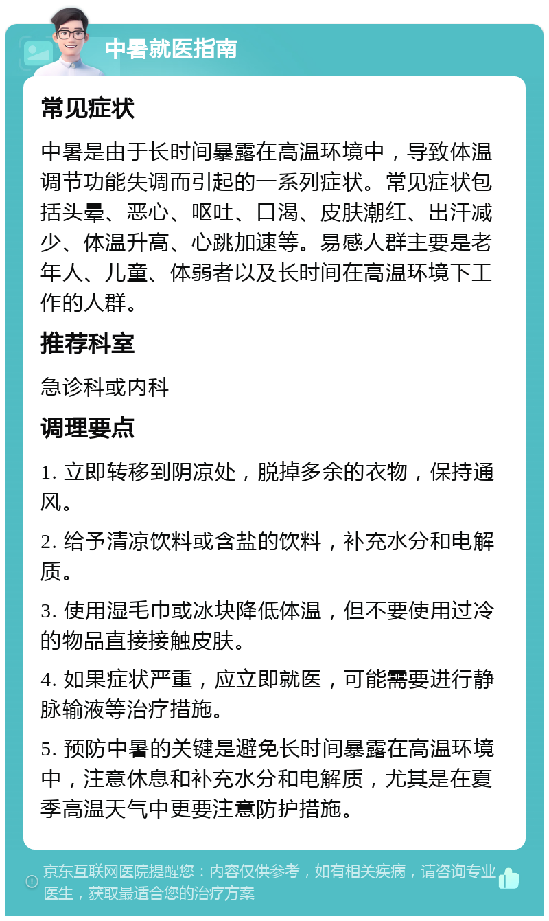 中暑就医指南 常见症状 中暑是由于长时间暴露在高温环境中，导致体温调节功能失调而引起的一系列症状。常见症状包括头晕、恶心、呕吐、口渴、皮肤潮红、出汗减少、体温升高、心跳加速等。易感人群主要是老年人、儿童、体弱者以及长时间在高温环境下工作的人群。 推荐科室 急诊科或内科 调理要点 1. 立即转移到阴凉处，脱掉多余的衣物，保持通风。 2. 给予清凉饮料或含盐的饮料，补充水分和电解质。 3. 使用湿毛巾或冰块降低体温，但不要使用过冷的物品直接接触皮肤。 4. 如果症状严重，应立即就医，可能需要进行静脉输液等治疗措施。 5. 预防中暑的关键是避免长时间暴露在高温环境中，注意休息和补充水分和电解质，尤其是在夏季高温天气中更要注意防护措施。