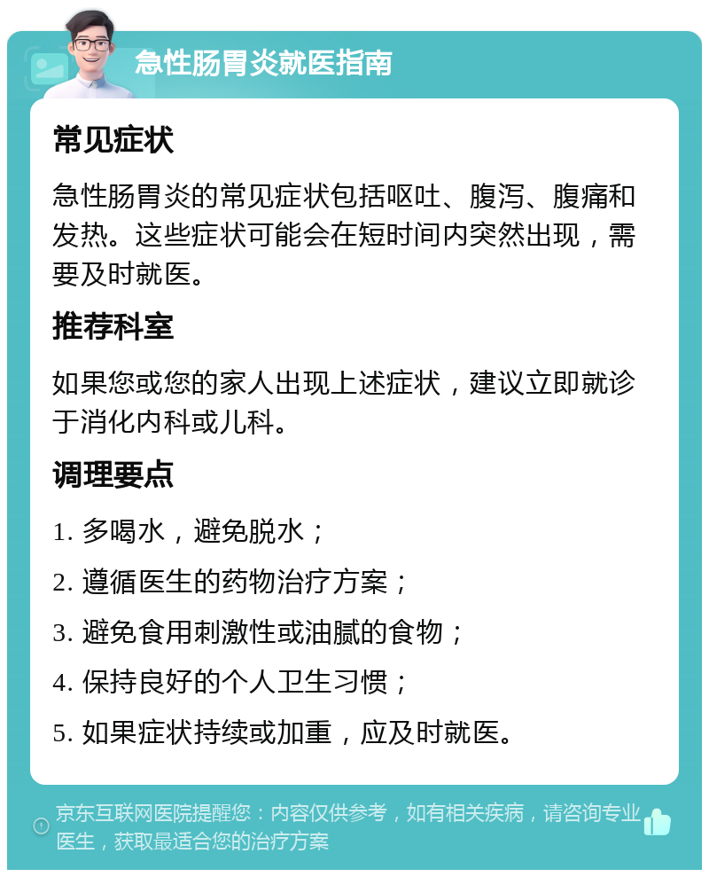 急性肠胃炎就医指南 常见症状 急性肠胃炎的常见症状包括呕吐、腹泻、腹痛和发热。这些症状可能会在短时间内突然出现，需要及时就医。 推荐科室 如果您或您的家人出现上述症状，建议立即就诊于消化内科或儿科。 调理要点 1. 多喝水，避免脱水； 2. 遵循医生的药物治疗方案； 3. 避免食用刺激性或油腻的食物； 4. 保持良好的个人卫生习惯； 5. 如果症状持续或加重，应及时就医。