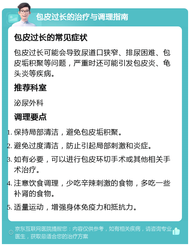 包皮过长的治疗与调理指南 包皮过长的常见症状 包皮过长可能会导致尿道口狭窄、排尿困难、包皮垢积聚等问题，严重时还可能引发包皮炎、龟头炎等疾病。 推荐科室 泌尿外科 调理要点 保持局部清洁，避免包皮垢积聚。 避免过度清洁，防止引起局部刺激和炎症。 如有必要，可以进行包皮环切手术或其他相关手术治疗。 注意饮食调理，少吃辛辣刺激的食物，多吃一些补肾的食物。 适量运动，增强身体免疫力和抵抗力。