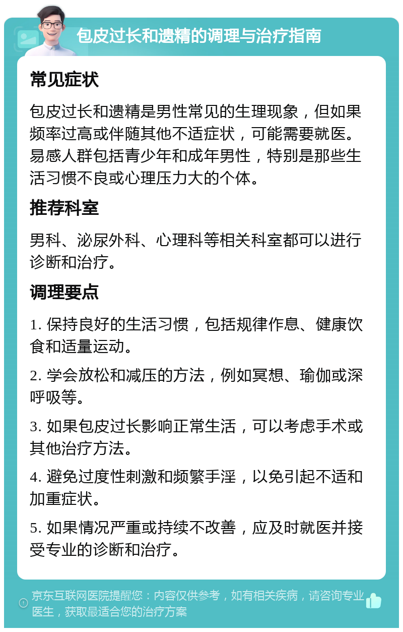 包皮过长和遗精的调理与治疗指南 常见症状 包皮过长和遗精是男性常见的生理现象，但如果频率过高或伴随其他不适症状，可能需要就医。易感人群包括青少年和成年男性，特别是那些生活习惯不良或心理压力大的个体。 推荐科室 男科、泌尿外科、心理科等相关科室都可以进行诊断和治疗。 调理要点 1. 保持良好的生活习惯，包括规律作息、健康饮食和适量运动。 2. 学会放松和减压的方法，例如冥想、瑜伽或深呼吸等。 3. 如果包皮过长影响正常生活，可以考虑手术或其他治疗方法。 4. 避免过度性刺激和频繁手淫，以免引起不适和加重症状。 5. 如果情况严重或持续不改善，应及时就医并接受专业的诊断和治疗。