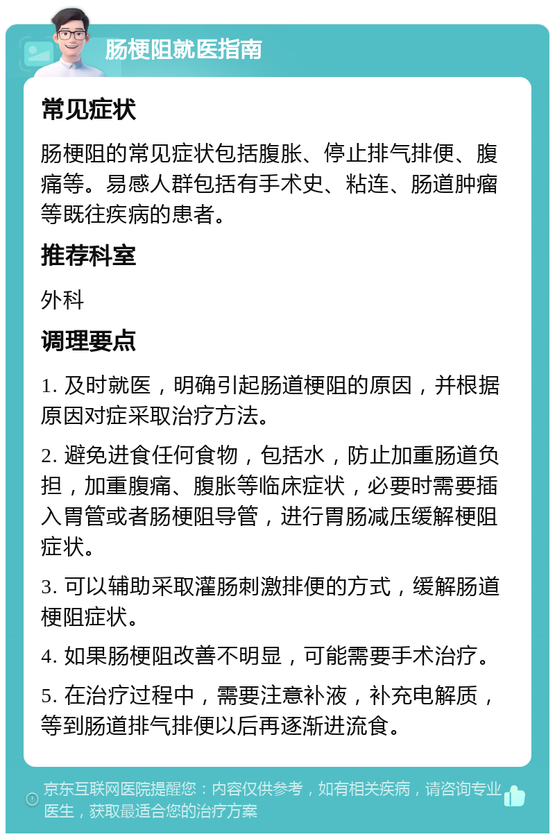 肠梗阻就医指南 常见症状 肠梗阻的常见症状包括腹胀、停止排气排便、腹痛等。易感人群包括有手术史、粘连、肠道肿瘤等既往疾病的患者。 推荐科室 外科 调理要点 1. 及时就医，明确引起肠道梗阻的原因，并根据原因对症采取治疗方法。 2. 避免进食任何食物，包括水，防止加重肠道负担，加重腹痛、腹胀等临床症状，必要时需要插入胃管或者肠梗阻导管，进行胃肠减压缓解梗阻症状。 3. 可以辅助采取灌肠刺激排便的方式，缓解肠道梗阻症状。 4. 如果肠梗阻改善不明显，可能需要手术治疗。 5. 在治疗过程中，需要注意补液，补充电解质，等到肠道排气排便以后再逐渐进流食。