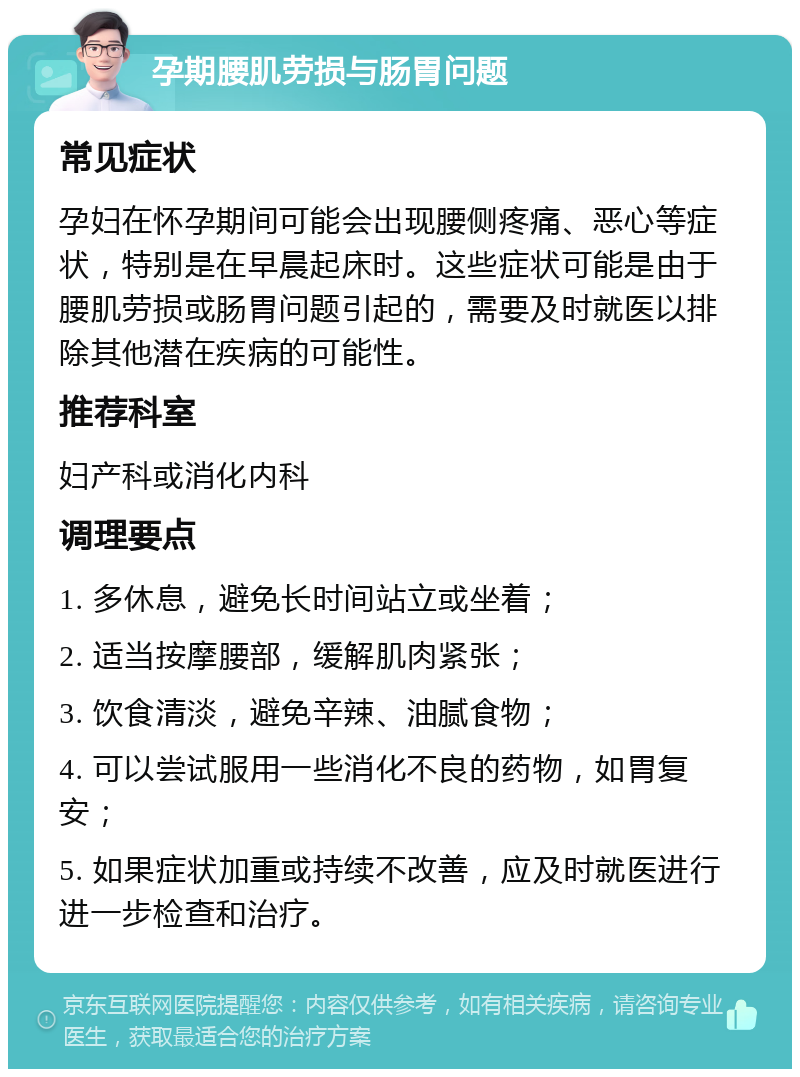 孕期腰肌劳损与肠胃问题 常见症状 孕妇在怀孕期间可能会出现腰侧疼痛、恶心等症状，特别是在早晨起床时。这些症状可能是由于腰肌劳损或肠胃问题引起的，需要及时就医以排除其他潜在疾病的可能性。 推荐科室 妇产科或消化内科 调理要点 1. 多休息，避免长时间站立或坐着； 2. 适当按摩腰部，缓解肌肉紧张； 3. 饮食清淡，避免辛辣、油腻食物； 4. 可以尝试服用一些消化不良的药物，如胃复安； 5. 如果症状加重或持续不改善，应及时就医进行进一步检查和治疗。