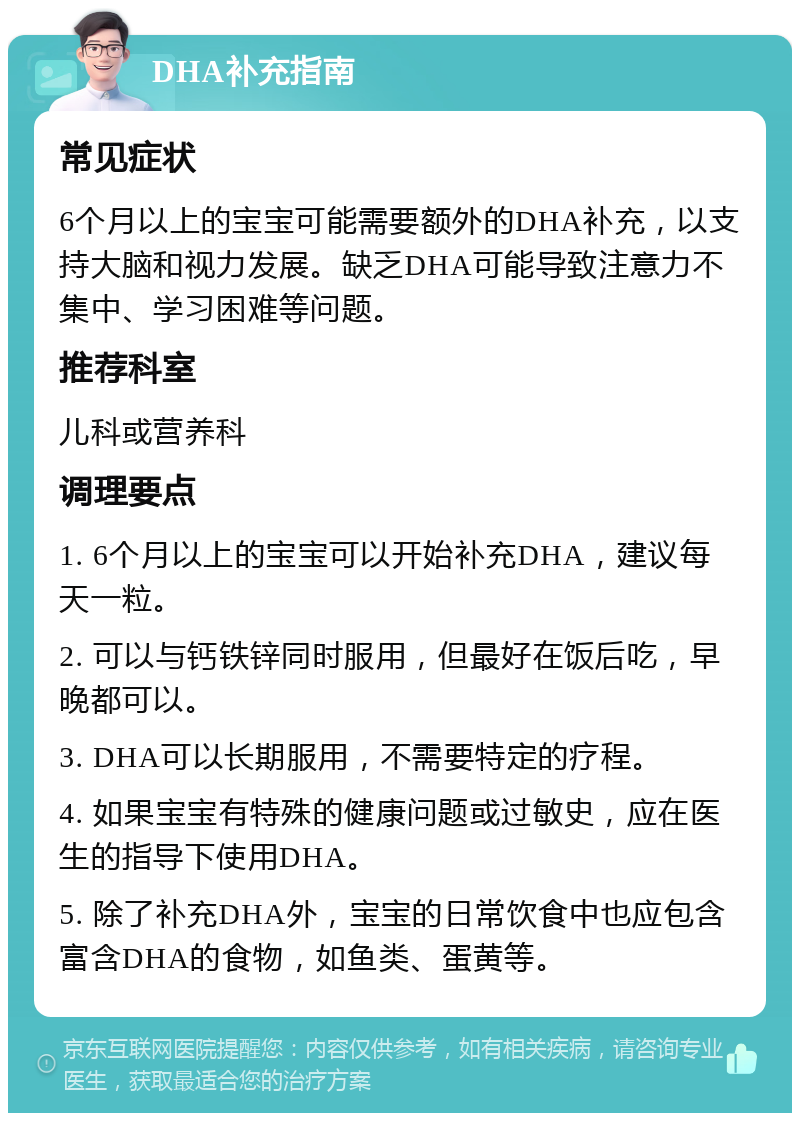 DHA补充指南 常见症状 6个月以上的宝宝可能需要额外的DHA补充，以支持大脑和视力发展。缺乏DHA可能导致注意力不集中、学习困难等问题。 推荐科室 儿科或营养科 调理要点 1. 6个月以上的宝宝可以开始补充DHA，建议每天一粒。 2. 可以与钙铁锌同时服用，但最好在饭后吃，早晚都可以。 3. DHA可以长期服用，不需要特定的疗程。 4. 如果宝宝有特殊的健康问题或过敏史，应在医生的指导下使用DHA。 5. 除了补充DHA外，宝宝的日常饮食中也应包含富含DHA的食物，如鱼类、蛋黄等。