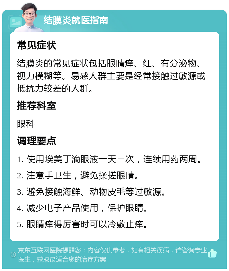 结膜炎就医指南 常见症状 结膜炎的常见症状包括眼睛痒、红、有分泌物、视力模糊等。易感人群主要是经常接触过敏源或抵抗力较差的人群。 推荐科室 眼科 调理要点 1. 使用埃美丁滴眼液一天三次，连续用药两周。 2. 注意手卫生，避免揉搓眼睛。 3. 避免接触海鲜、动物皮毛等过敏源。 4. 减少电子产品使用，保护眼睛。 5. 眼睛痒得厉害时可以冷敷止痒。