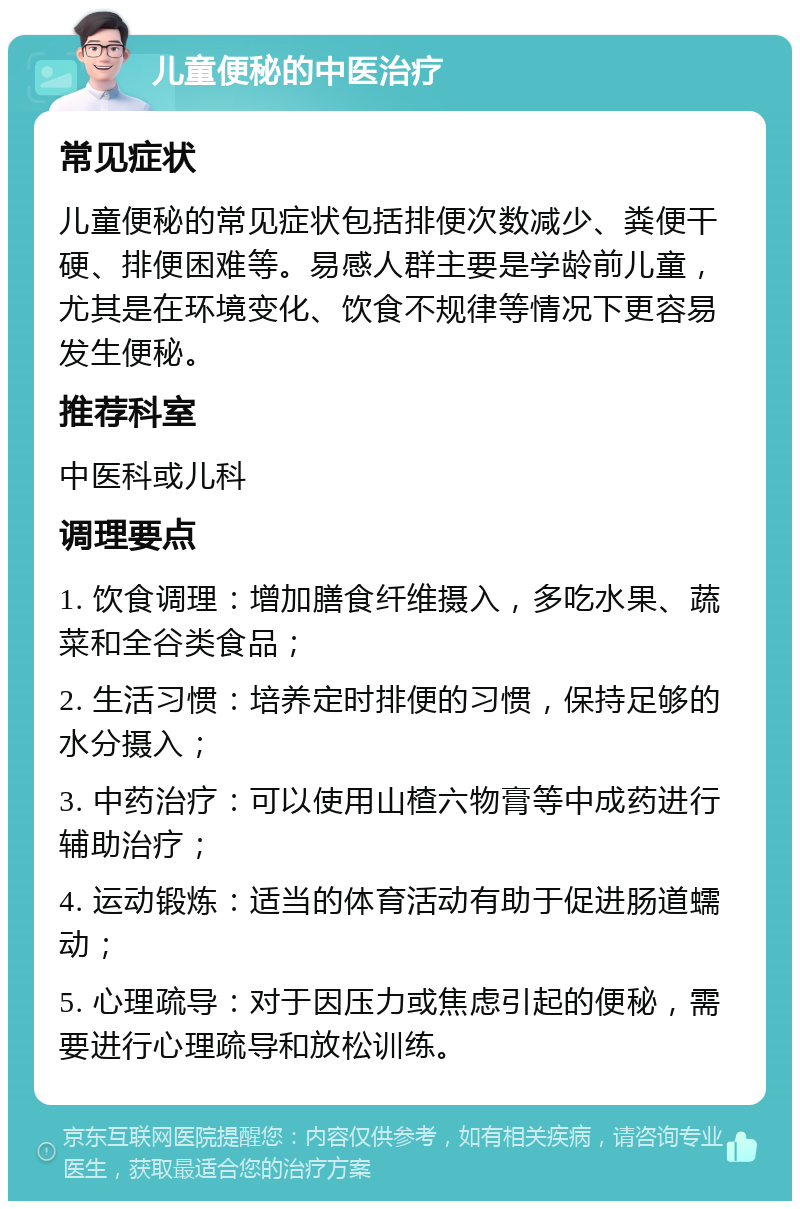 儿童便秘的中医治疗 常见症状 儿童便秘的常见症状包括排便次数减少、粪便干硬、排便困难等。易感人群主要是学龄前儿童，尤其是在环境变化、饮食不规律等情况下更容易发生便秘。 推荐科室 中医科或儿科 调理要点 1. 饮食调理：增加膳食纤维摄入，多吃水果、蔬菜和全谷类食品； 2. 生活习惯：培养定时排便的习惯，保持足够的水分摄入； 3. 中药治疗：可以使用山楂六物膏等中成药进行辅助治疗； 4. 运动锻炼：适当的体育活动有助于促进肠道蠕动； 5. 心理疏导：对于因压力或焦虑引起的便秘，需要进行心理疏导和放松训练。