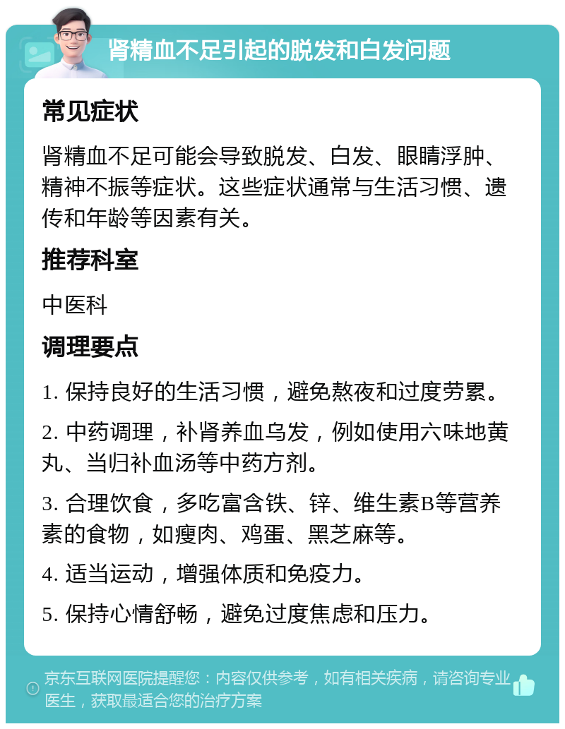 肾精血不足引起的脱发和白发问题 常见症状 肾精血不足可能会导致脱发、白发、眼睛浮肿、精神不振等症状。这些症状通常与生活习惯、遗传和年龄等因素有关。 推荐科室 中医科 调理要点 1. 保持良好的生活习惯，避免熬夜和过度劳累。 2. 中药调理，补肾养血乌发，例如使用六味地黄丸、当归补血汤等中药方剂。 3. 合理饮食，多吃富含铁、锌、维生素B等营养素的食物，如瘦肉、鸡蛋、黑芝麻等。 4. 适当运动，增强体质和免疫力。 5. 保持心情舒畅，避免过度焦虑和压力。