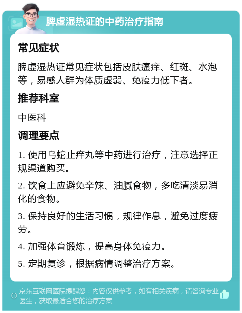 脾虚湿热证的中药治疗指南 常见症状 脾虚湿热证常见症状包括皮肤瘙痒、红斑、水泡等，易感人群为体质虚弱、免疫力低下者。 推荐科室 中医科 调理要点 1. 使用乌蛇止痒丸等中药进行治疗，注意选择正规渠道购买。 2. 饮食上应避免辛辣、油腻食物，多吃清淡易消化的食物。 3. 保持良好的生活习惯，规律作息，避免过度疲劳。 4. 加强体育锻炼，提高身体免疫力。 5. 定期复诊，根据病情调整治疗方案。