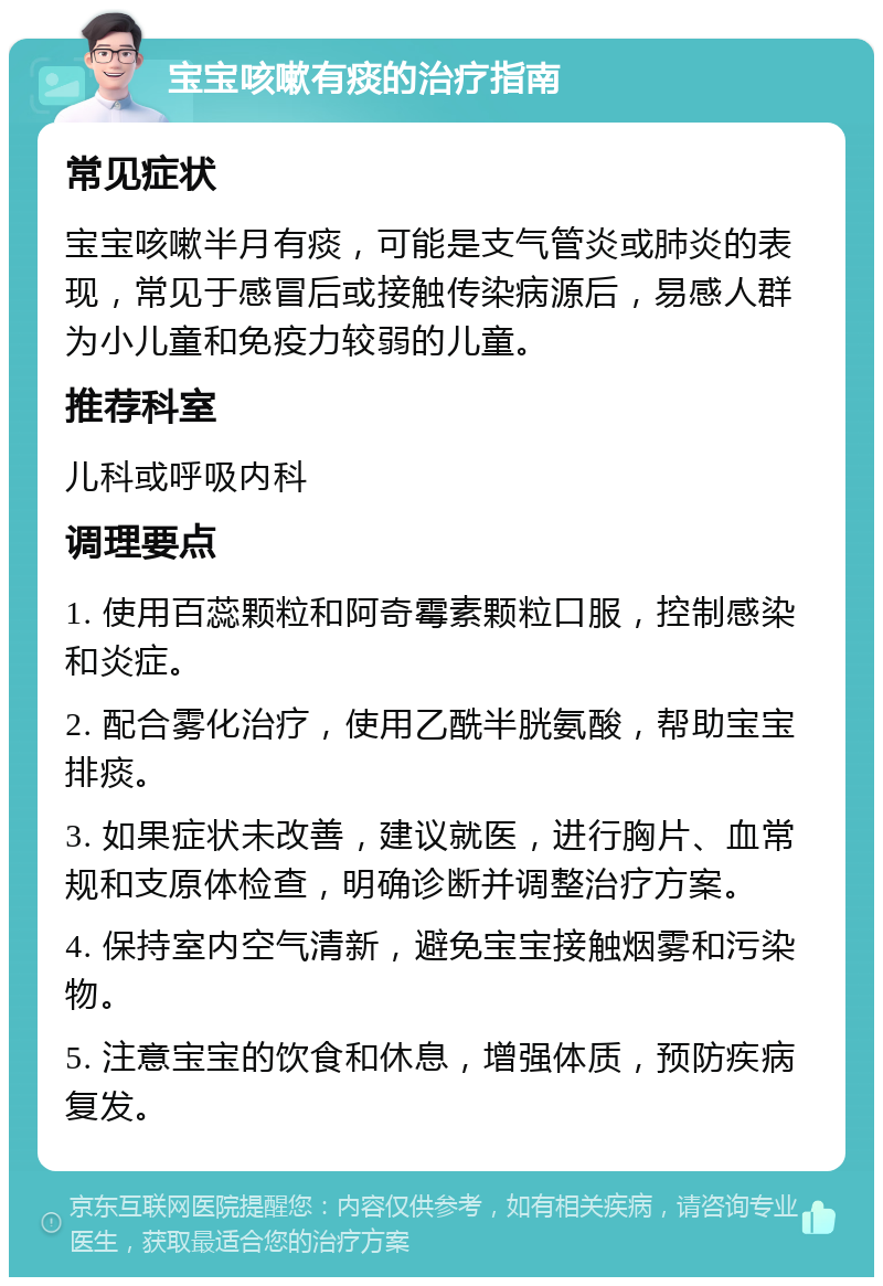 宝宝咳嗽有痰的治疗指南 常见症状 宝宝咳嗽半月有痰，可能是支气管炎或肺炎的表现，常见于感冒后或接触传染病源后，易感人群为小儿童和免疫力较弱的儿童。 推荐科室 儿科或呼吸内科 调理要点 1. 使用百蕊颗粒和阿奇霉素颗粒口服，控制感染和炎症。 2. 配合雾化治疗，使用乙酰半胱氨酸，帮助宝宝排痰。 3. 如果症状未改善，建议就医，进行胸片、血常规和支原体检查，明确诊断并调整治疗方案。 4. 保持室内空气清新，避免宝宝接触烟雾和污染物。 5. 注意宝宝的饮食和休息，增强体质，预防疾病复发。