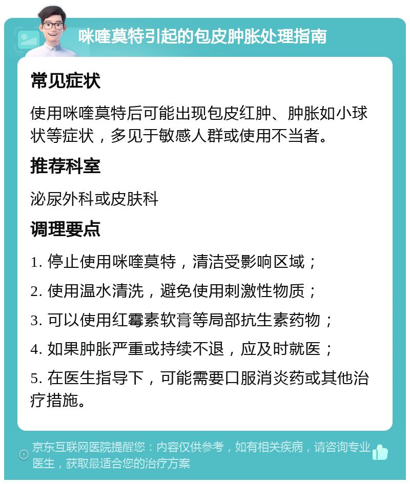 咪喹莫特引起的包皮肿胀处理指南 常见症状 使用咪喹莫特后可能出现包皮红肿、肿胀如小球状等症状，多见于敏感人群或使用不当者。 推荐科室 泌尿外科或皮肤科 调理要点 1. 停止使用咪喹莫特，清洁受影响区域； 2. 使用温水清洗，避免使用刺激性物质； 3. 可以使用红霉素软膏等局部抗生素药物； 4. 如果肿胀严重或持续不退，应及时就医； 5. 在医生指导下，可能需要口服消炎药或其他治疗措施。