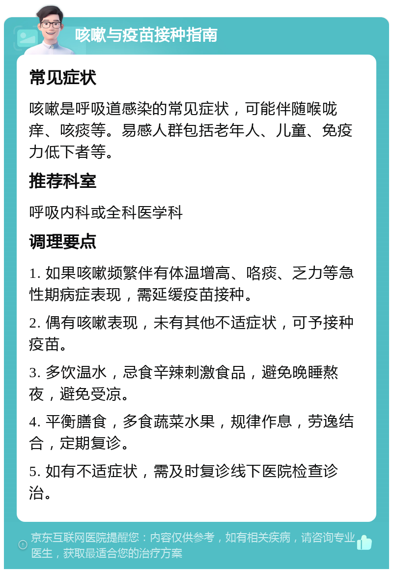 咳嗽与疫苗接种指南 常见症状 咳嗽是呼吸道感染的常见症状，可能伴随喉咙痒、咳痰等。易感人群包括老年人、儿童、免疫力低下者等。 推荐科室 呼吸内科或全科医学科 调理要点 1. 如果咳嗽频繁伴有体温增高、咯痰、乏力等急性期病症表现，需延缓疫苗接种。 2. 偶有咳嗽表现，未有其他不适症状，可予接种疫苗。 3. 多饮温水，忌食辛辣刺激食品，避免晚睡熬夜，避免受凉。 4. 平衡膳食，多食蔬菜水果，规律作息，劳逸结合，定期复诊。 5. 如有不适症状，需及时复诊线下医院检查诊治。