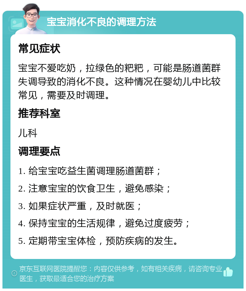 宝宝消化不良的调理方法 常见症状 宝宝不爱吃奶，拉绿色的粑粑，可能是肠道菌群失调导致的消化不良。这种情况在婴幼儿中比较常见，需要及时调理。 推荐科室 儿科 调理要点 1. 给宝宝吃益生菌调理肠道菌群； 2. 注意宝宝的饮食卫生，避免感染； 3. 如果症状严重，及时就医； 4. 保持宝宝的生活规律，避免过度疲劳； 5. 定期带宝宝体检，预防疾病的发生。