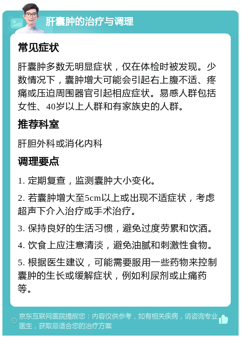 肝囊肿的治疗与调理 常见症状 肝囊肿多数无明显症状，仅在体检时被发现。少数情况下，囊肿增大可能会引起右上腹不适、疼痛或压迫周围器官引起相应症状。易感人群包括女性、40岁以上人群和有家族史的人群。 推荐科室 肝胆外科或消化内科 调理要点 1. 定期复查，监测囊肿大小变化。 2. 若囊肿增大至5cm以上或出现不适症状，考虑超声下介入治疗或手术治疗。 3. 保持良好的生活习惯，避免过度劳累和饮酒。 4. 饮食上应注意清淡，避免油腻和刺激性食物。 5. 根据医生建议，可能需要服用一些药物来控制囊肿的生长或缓解症状，例如利尿剂或止痛药等。