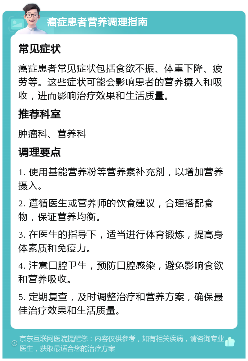 癌症患者营养调理指南 常见症状 癌症患者常见症状包括食欲不振、体重下降、疲劳等。这些症状可能会影响患者的营养摄入和吸收，进而影响治疗效果和生活质量。 推荐科室 肿瘤科、营养科 调理要点 1. 使用基能营养粉等营养素补充剂，以增加营养摄入。 2. 遵循医生或营养师的饮食建议，合理搭配食物，保证营养均衡。 3. 在医生的指导下，适当进行体育锻炼，提高身体素质和免疫力。 4. 注意口腔卫生，预防口腔感染，避免影响食欲和营养吸收。 5. 定期复查，及时调整治疗和营养方案，确保最佳治疗效果和生活质量。